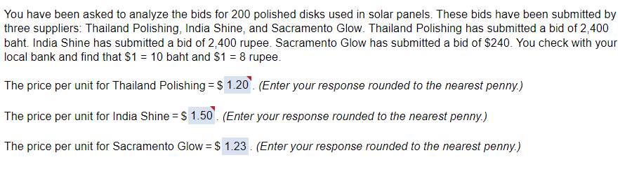 You have been asked to analyze the bids for 200 polished disks used in solar panels. These bids have been submitted by
three suppliers: Thailand Polishing, India Shine, and Sacramento Glow. Thailand Polishing has submitted a bid of 2,400
baht. India Shine has submitted a bid of 2,400 rupee. Sacramento Glow has submitted a bid of $240. You check with your
local bank and find that $1 = 10 baht and $1 = 8 rupee.
The price per unit for Thailand Polishing = $ 1.20. (Enter your response rounded to the nearest penny.)
The price per unit for India Shine = $ 1.50. (Enter your response rounded to the nearest penny.)
The price per unit for Sacramento Glow = $ 1.23. (Enter your response rounded to the nearest penny.)