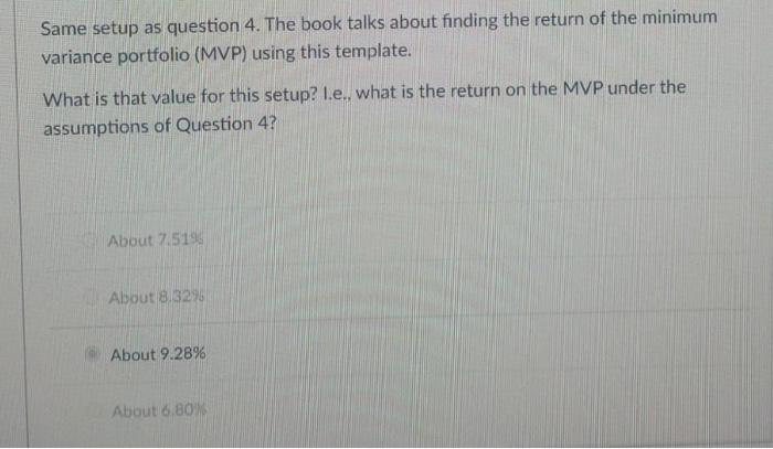 Same setup as question 4. The book talks about finding the return of the minimum
variance portfolio (MVP) using this template.
What is that value for this setup? I.e., what is the return on the MVP under the
assumptions of Question 4?
About 7.519
About 8.32%
About 9.28%
About 6.80%