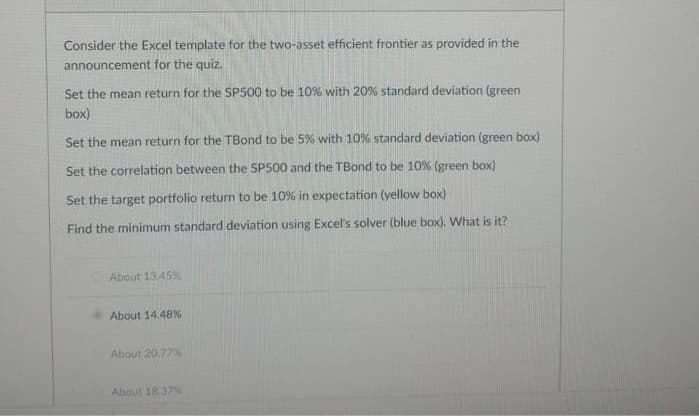 Consider the Excel template for the two-asset efficient frontier as provided in the
announcement for the quiz.
Set the mean return for the SP500 to be 10% with 20 % standard deviation (green
box)
Set the mean return for the TBond to be 5% with 10% standard deviation (green box)
Set the correlation between the SP500 and the TBond to be 10% (green box)
Set the target portfolio return to be 10% in expectation (yellow box)
Find the minimum standard deviation using Excel's solver (blue box). What is it?
About 13.45%
About 14.48%
About 20,7750
About 18.37%