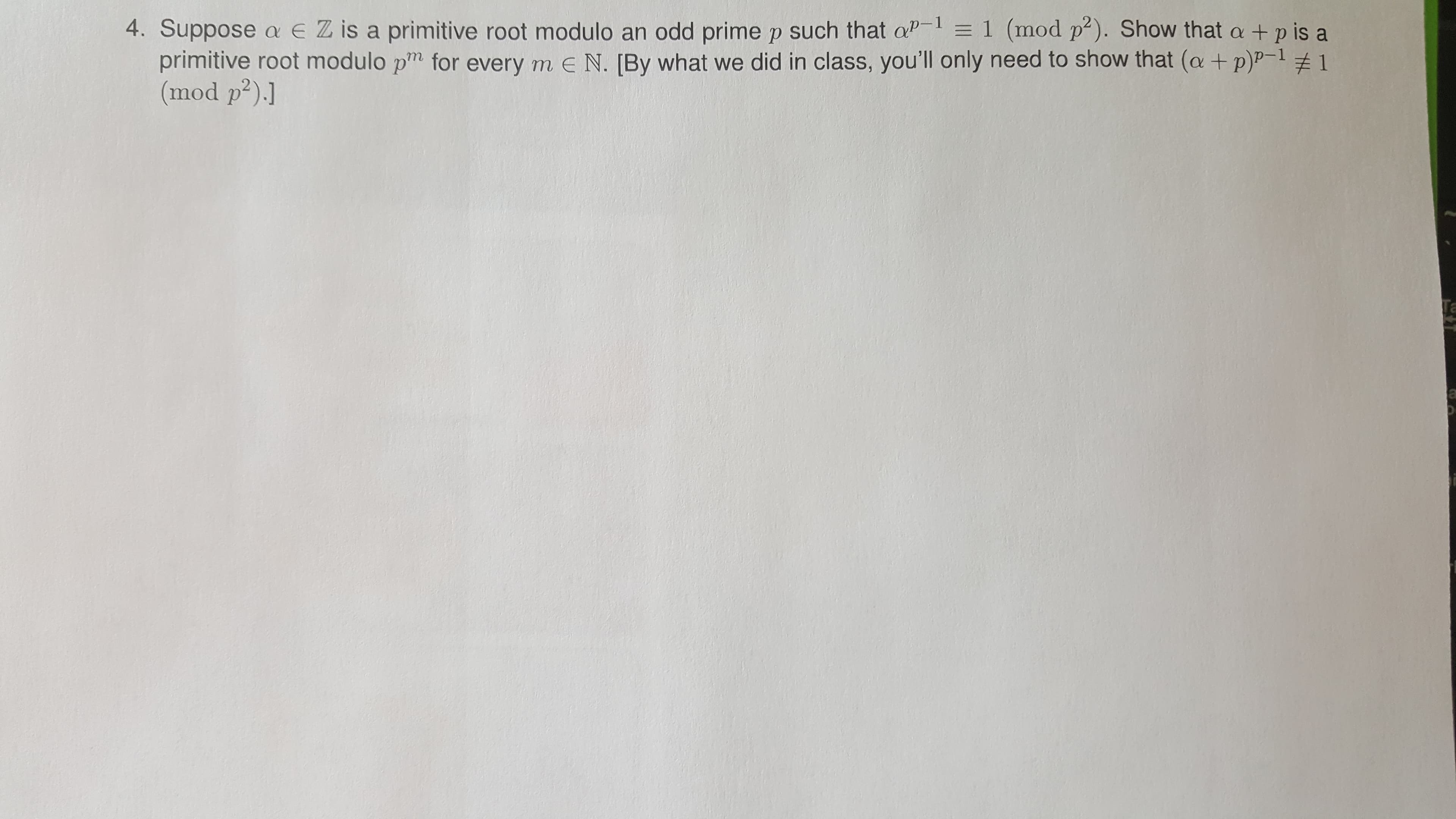 4. Suppose a EZ is a primitive root modulo an odd prime p such that aP-1 = 1 (mod p²). Show that a +p is a
primitive root modulo pm for every m e N. [By what we did in class, you'll only need to show that (a + p)P-1 # 1
(mod p²).]
