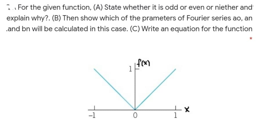 i For the given function, (A) State whether it is odd or even or niether and
explain why?. (B) Then show which of the prameters of Fourier series ao, an
.and bn will be calculated in this case. (C) Write an equation for the function
1
-1
