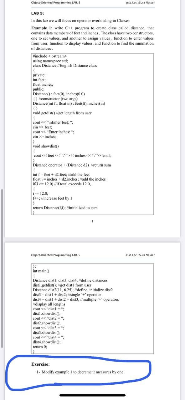 Object-Oriented Programming LAB. 5
asst. Lec. :Sura Nasser
LAB 5:
In this lab we will focus on operator overloading in Classes.
Example 1: write C++ program to create class called distance, that
contains data members of feet and inches . The class have two constructors,
one to set values, and another to assign values , function to enter values
from user, function to display values, and function to find the summation
of distances.
#include <iostream>
using namespace std;
class Distance //English Distance class
private:
int feet;
float inches;
public:
Distance() : feet(0), inches(0.0)
{ } //constructor (two args)
Distance(int ft, float in) : feet(ft), inches(in)
{}
void getdist() //get length from user
cout <<"nEnter feet: ";
cin >> feet;
cout << "Enter inches: ";
cin >> inches;
void showdistO
cout << feet << "'-" << inches << *""<<endl;
Distance operator + (Distance d2) //return sum
int f = feet + d2.feet; //add the feet
float i = inches + d2.inches; /ladd the inches
if(i >= 12.0) //if total exceeds 12.0,
{
i- 12.0;
ft: //increase feet by 1
return Distance(f,i); //initialized to sum
2
Object-Oriented Programming LAB. 5
asst. Lec. :Sura Nasser
int main()
Distance distl, dist3, dist4; /define distances
dist1.getdist(); /lget distl from user
Distance dist2(11, 6.25); //define, initialize dist2
dist3 = dist1 + dist2; //single *+' operator
dist4 = distl + dist2 + dist3; //multiple +' operators
I/display all lengths
cout << "distl = ":
dist1.showdist():
cout << "dist2 = ":
dist2.showdist(O;
cout << "dist3 = ":
dist3.showdist();
cout << "dist4 = ";
dist4.showdist();
return 0;
Exercise:
1- Modify example I to decrement measures by one.
