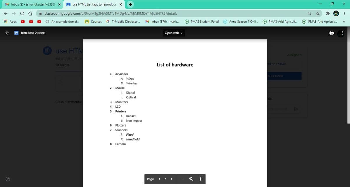 M Inbox (2) - jamandbutterfly333@ x
A use HTML List tags to reproduce X
A classroom.google.com/u/0/c/MTg3NjA5MTc1MDg4/a/MjMOMDY4Mjc5NTk3/details
: Apps
An example domai...
A Courses
G T-Mobile Discloses..
M Inbox (376) - maria.
O PMAS Student Portal
O Anne Season 1 Onli..
O PMAS-Arid Agricult.
O PMAS-Arid Agricult.
>>
W html task 2.docx
Open with -
use HTM
Assigned
sidra tahir 19 Ja
10 points
List of hardware
d or create
1. Keyboard
k as Done
A. Wired
B. Wireless
2. Mouse
i. Digital
ii. Optical
Class comments
3. Monitors
4. LCD
5. Printers
а. Impact
b. Non Impact
6. Plotters
7. Scanners
i. Fixed
ii. Handheld
8. Camera
Page
1 I 1
+
