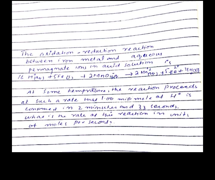 The oxidation - reduchion veaition
metal and
betwe en i
aq,u eous
permagmate ions in auid solutioom
7.
reaction proceeds
H* is
Some tempvāluve , the
At
sueh a ate mal.00milimole ot
2 mimuten amd 33 seconds.
vale af tuis veaitien in miti
at
consumed
what 's the
imits
of
mole s
per second,.
