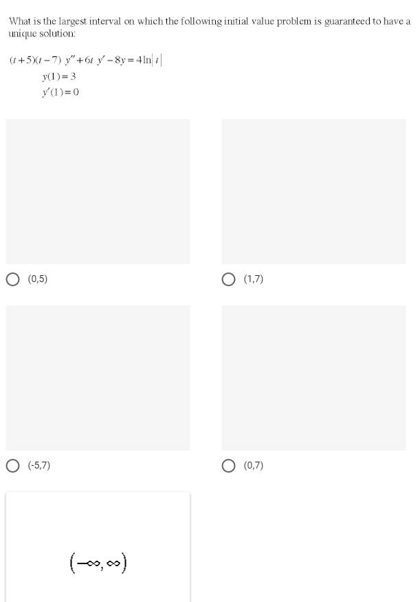 What is the largest interval on which the following initial value problem is guaranteed to have a
unique solution:
(t+5XI - 7) y"+61 y - 8y = 41n| |
y(1)=3
y(1)=0
(0,5)
O (1,7)
O (-5,7)
O (0,7)
(-, 0)
