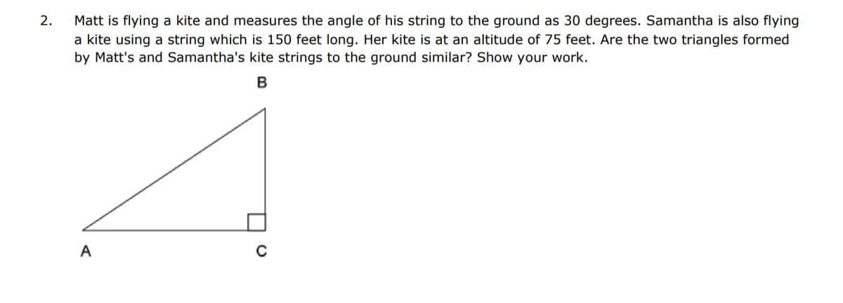 2.
Matt is flying a kite and measures the angle of his string to the ground as 30 degrees. Samantha is also flying
a kite using a string which is 150 feet long. Her kite is at an altitude of 75 feet. Are the two triangles formed
by Matt's and Samantha's kite strings to the ground similar? Show your work.
B
A