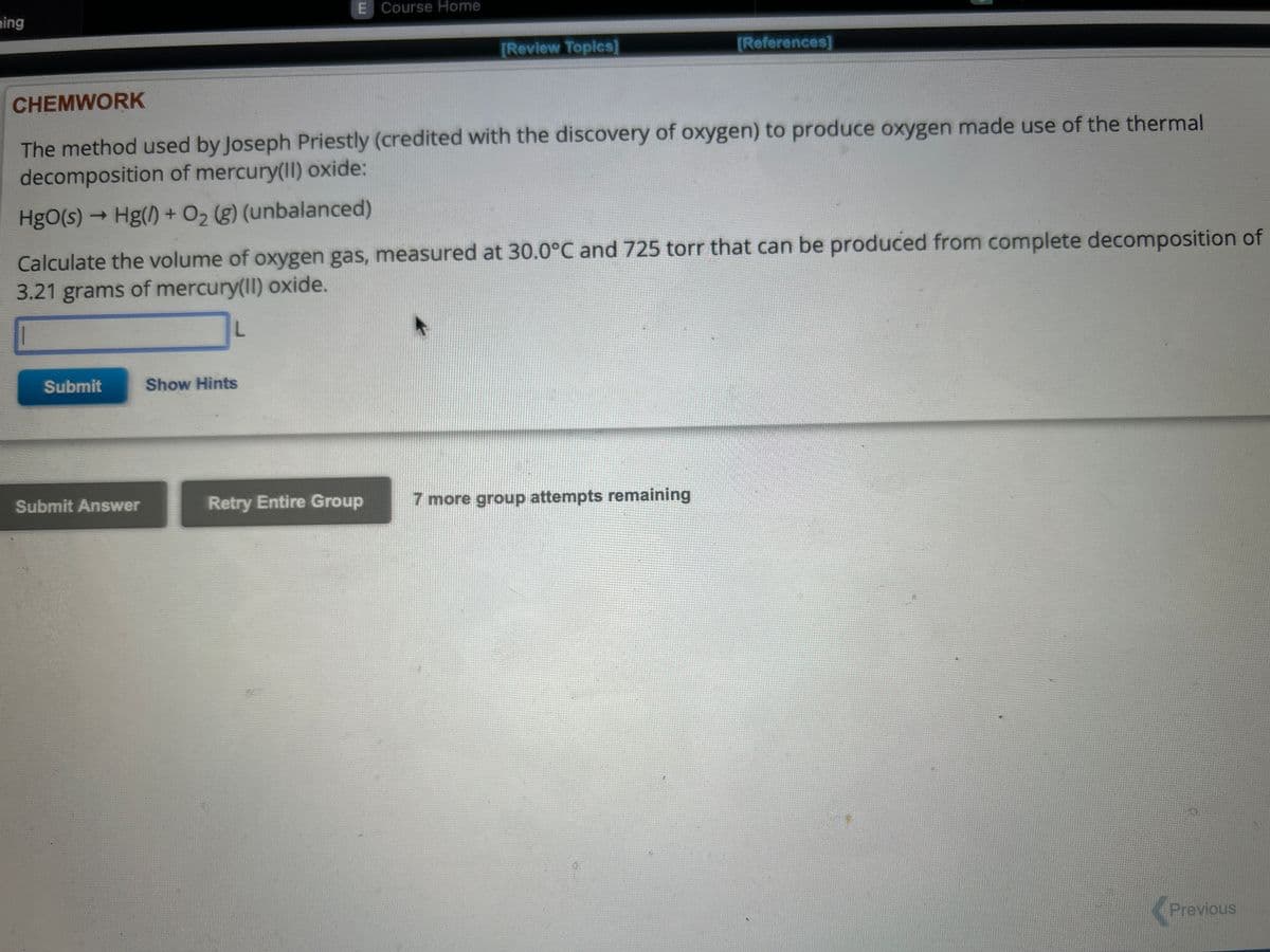 ing
Submit
Submit Answer
CHEMWORK
The method used by Joseph Priestly (credited with the discovery of oxygen) to produce oxygen made use of the thermal
decomposition of mercury(II) oxide:
HgO(s) → Hg() + O₂ (g) (unbalanced)
Calculate the volume of oxygen gas, measured at 30.0°C and 725 torr that can be produced from complete decomposition of
3.21 grams of mercury(II) oxide.
L
E Course Home
Show Hints
[Review Topics]
Retry Entire Group
[References]
7 more group attempts remaining
Previous