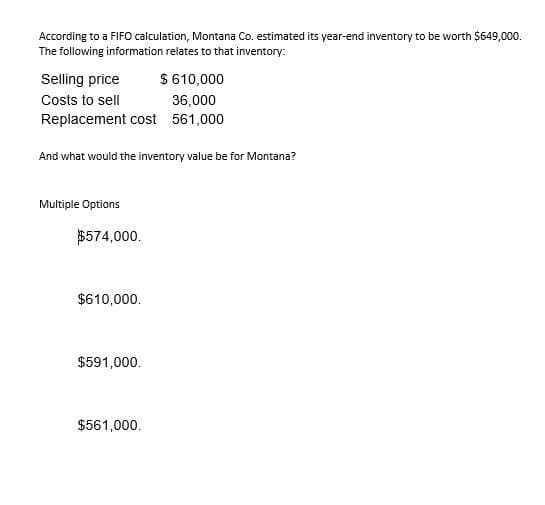 According to a FIFO calculation, Montana Co. estimated its year-end inventory to be worth $649,000.
The following information relates to that inventory:
Selling price
Costs to sell
$ 610,000
36,000
Replacement cost 561,000
And what would the inventory value be for Montana?
Multiple Options
$574,000.
$610,000.
$591,000.
$561,000.