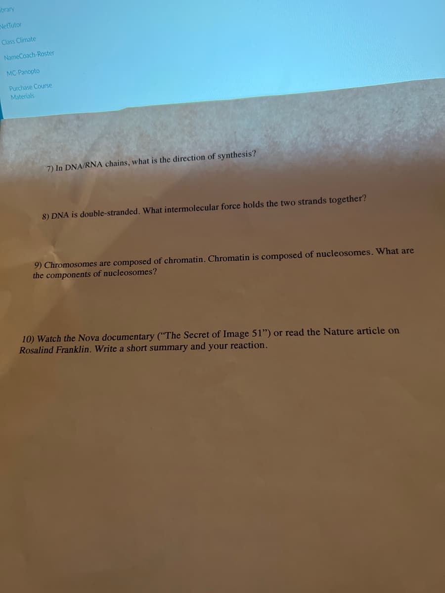 brary
NetTutor
Class Climate
NameCoach-Roster
MC-Panopto
Purchase Course
Materials
7) In DNA/RNA chains, what is the direction of synthesis?
8) DNA is double-stranded. What intermolecular force holds the two strands together?
9) Chromosomes are composed of chromatin. Chromatin is composed of nucleosomes. What are
the components of nucleosomes?
10) Watch the Nova documentary ("The Secret of Image 51") or read the Nature article on
Rosalind Franklin. Write a short summary and your reaction.