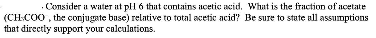 · Consider a water at pH 6 that contains acetic acid. What is the fraction of acetate
(CH3COO", the conjugate base) relative to total acetic acid? Be sure to state all assumptions
that directly support your calculations.
