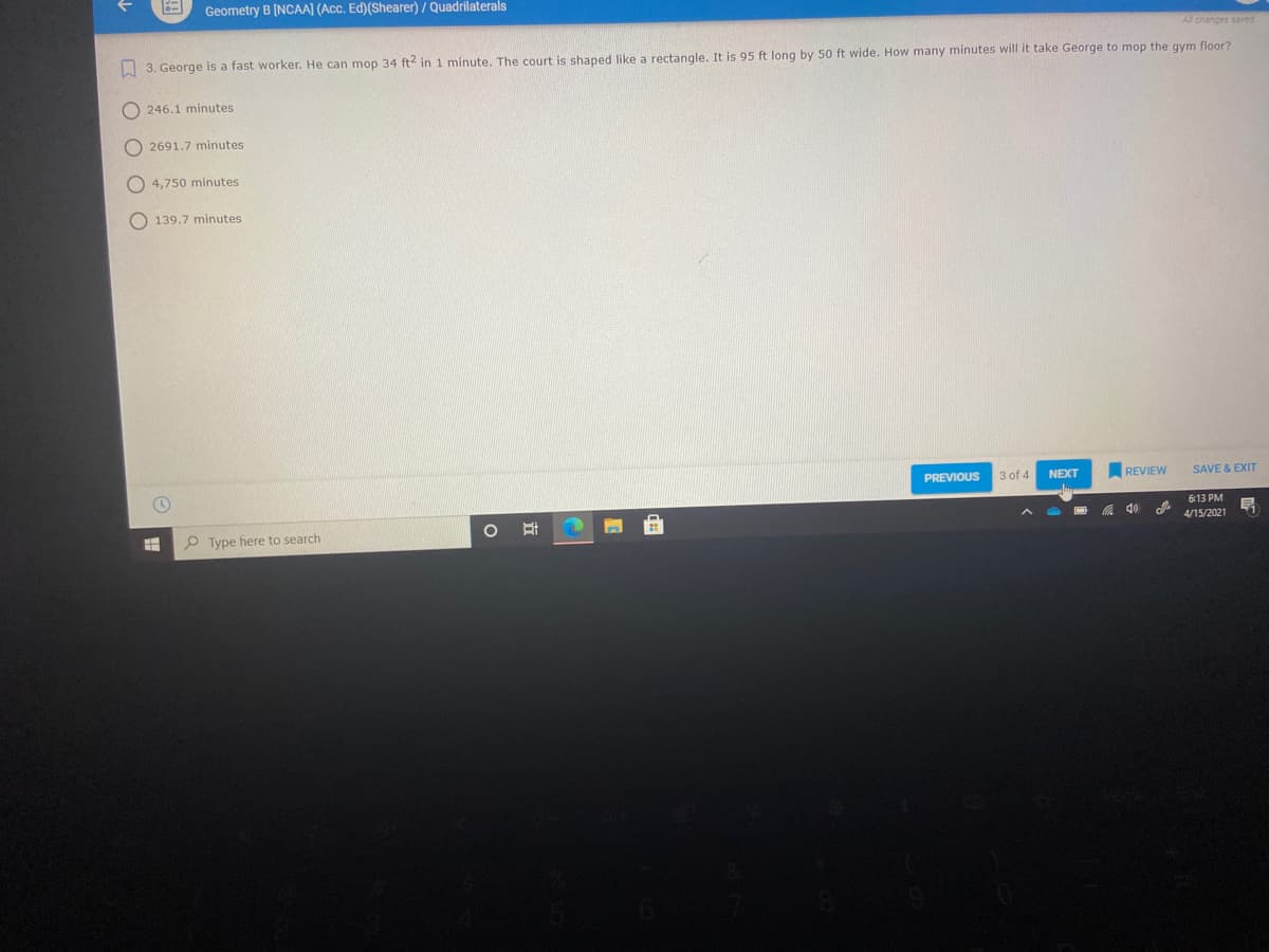 Geometry B [NCAA] (Acc. Ed)(Shearer) / Quadrilaterals
All changes saved
W 3. George is a fast worker. He can mop 34 ft2 in 1 minute. The court is shaped like a rectangle. It is 95 ft long by 50 ft wide. How many minutes will it take George to mop the gym floor?
O 246.1 minutes
O 2691.7 minutes
O 4,750 minutes
O 139.7 minutes
PREVIOUS
3 of 4
NEXT
REVIEW
SAVE & EXIT
6:13 PM
ゆ罗
4/15/2021
O Type here to search
立
