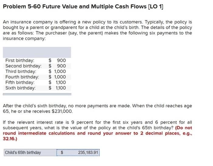 Problem 5-60 Future Value and Multiple Cash Flows [LO 1]
An insurance company is offering a new policy to its customers. Typically, the policy is
bought by a parent or grandparent for a child at the child's birth. The details of the policy
are as follows: The purchaser (say, the parent) makes the following six payments to the
insurance company:
First birthday:
$ 900
Second birthday: $ 900
Third birthday:
$ 1,000
Fourth birthday:
Fifth birthday:
Sixth birthday:
$1,000
$ 1,100
$ 1,100
After the child's sixth birthday, no more payments are made. When the child reaches age
65, he or she receives $231,000.
If the relevant interest rate is 9 percent for the first six years and 6 percent for all
subsequent years, what is the value of the policy at the child's 65th birthday? (Do not
round intermediate calculations and round your answer to 2 decimal places, e.g.,
32.16.)
Child's 65th birthday
$
235,183.91