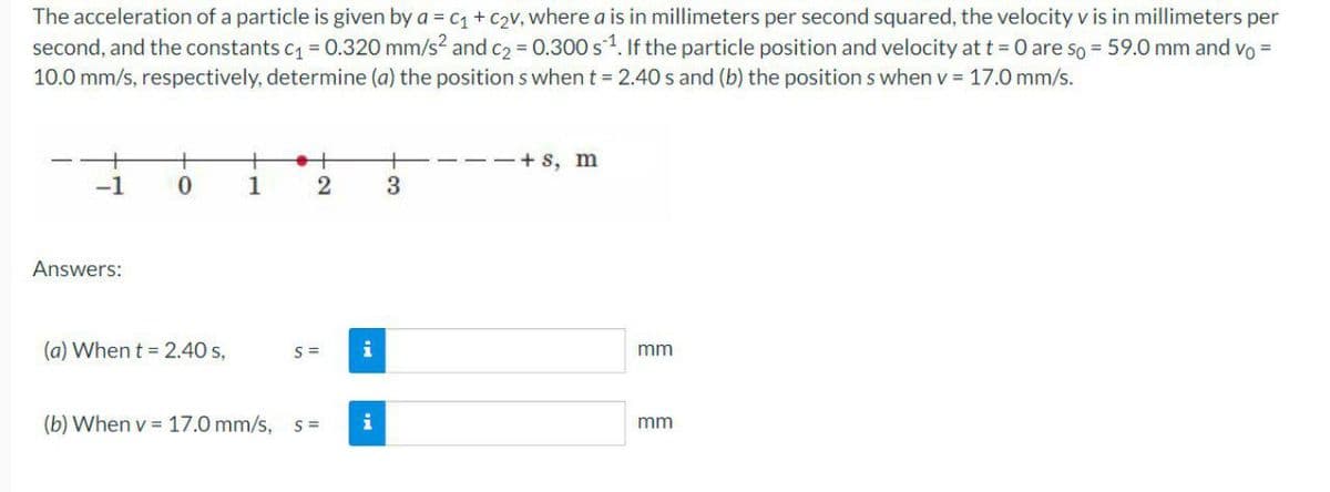 The acceleration of a particle is given by a = c1+ C2v, where a is in millimeters per second squared, the velocity v is in millimeters per
second, and the constants c = 0.320 mm/s? and c2 = 0.300 s1. If the particle position and velocity att = 0 are so = 59.0 mm and vo =
10.0 mm/s, respectively, determine (a) the position s when t = 2.40 s and (b) the position s when v = 17.0 mm/s.
+
+
--+ s, m
-1
1
Answers:
(a) When t = 2.40 s,
S =
i
mm
(b) When v = 17.0 mm/s,
S =
i
mm
