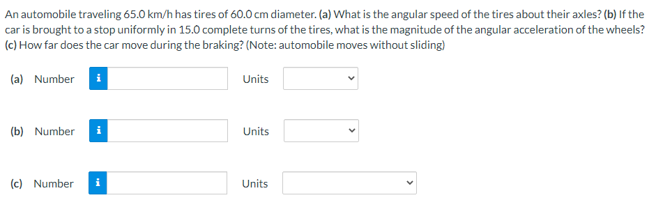 An automobile traveling 65.0 km/h has tires of 60.0 cm diameter. (a) What is the angular speed of the tires about their axles? (b) If the
car is brought to a stop uniformly in 15.0 complete turns of the tires, what is the magnitude of the angular acceleration of the wheels?
(c) How far does the car move during the braking? (Note: automobile moves without sliding)
(a) Number
i
Units
(b) Number
i
Units
(c) Number
i
Units
>
