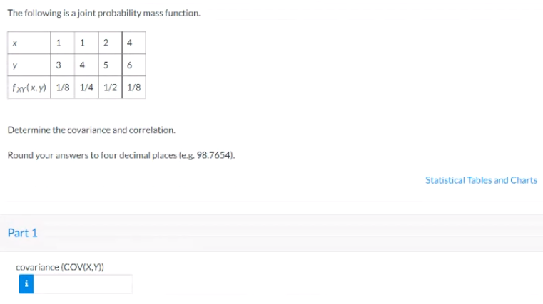 The following is a joint probability mass function.
1 1 2 4
3 4 5 6
y
fxv(x, y) 1/8 1/4 1/2 1/8
Determine the covariance and correlation.
Round your answers to four decimal places (e.g. 98.7654).
Statistical Tables and Charts
Part 1
covariance (COV(X,Y))
