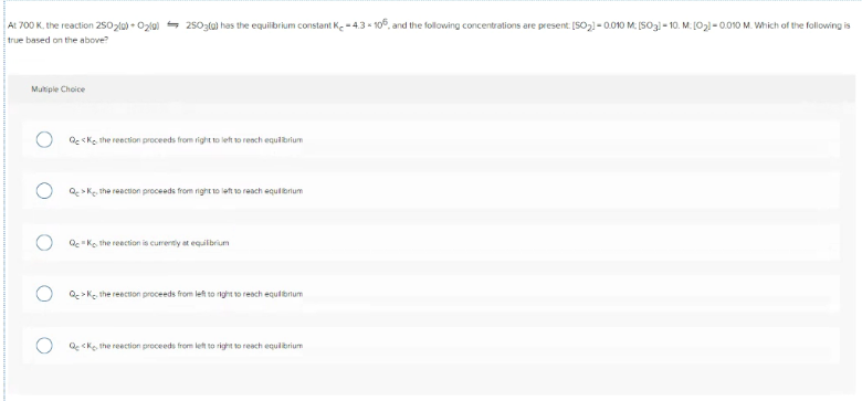 At 700 K. the reaction 2502la) - Ozlal = 2503la) has the equilibrium constant Ke -4.3 - 106, and the following concentrations are present. [SO,1 - 0.010 M. [SO3l- 10. M. [02)-0.010 M. Which of the following is
true based on the above?
Multiple Choice
Qc <K, the reection proceeds from right to left to reach equibrium
Q >Ke, the reaction proceeds from right t10 left o reach equibrium
Qc "Ko the reection is curenty at equilbrium
Q >K, the reection proceeds from left to nght to reach equibrtum
Q cke the reaction proceeds from let to right to reach equlibrium
