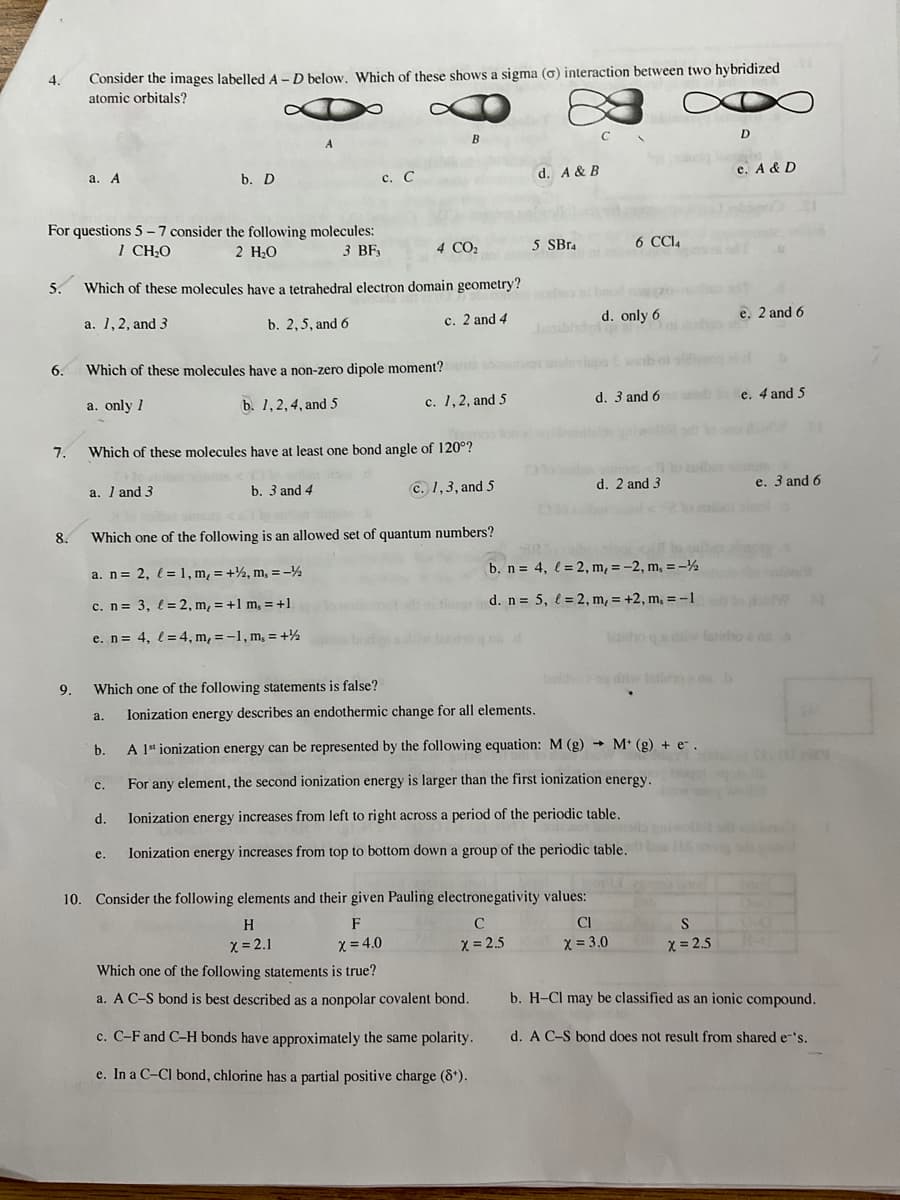 4.
5.
6.
7.
8.
Consider the images labelled A - D below. Which of these shows a sigma (o) interaction between two hybridized
atomic orbitals?
For questions 5-7 consider the following molecules:
1 CHẠO
2 H₂O
3 BF,
4 CO₂
Which of these molecules have a tetrahedral electron domain geometry?
a. 1, 2, and 3
b. 2, 5, and 6
c. 2 and 4
9.
a. A
Which of these molecules have a non-zero dipole moment?
a. only 1
b. 1, 2, 4, and 5
a. 1 and 3
b. D
Which of these molecules have at least one bond angle of 120°?
c. 1, 3, and 5
a.
b.
c. C
C.
Which one of the following is an allowed set of quantum numbers?
a. n = 2, f = 1, m, = +½, m, = -
c. n= 3, f = 2, m, = +1 m, = +1
e. n = 4, l = 4, m, = -1, m, = +
d.
B
b. 3 and 4
e.
c. 1, 2, and 5
d. A & B
5 SBT4
b. n = 4,
d. n = 5,
6 CCl4
d. only 6
Which one of the following statements is false?
Ionization energy describes an endothermic change for all elements.
A 1st ionization energy can be represented by the following equation: M (g) → M* (g) + e.
For any element, the second ionization energy is larger than the first ionization energy.
Ionization energy increases from left to right across a period of the periodic table.
Ionization energy increases from top to bottom down a group of the periodic table.
d. 3 and 6
C
X = 2.5
10. Consider the following elements and their given Pauling electronegativity values:
H
F
X = 2.1
X = 4.0
Which one of the following statements is true?
a. A C-S bond is best described as a nonpolar covalent bond.
c. C-F and C-H bonds have approximately the same polarity.
e. In a C-Cl bond, chlorine has a partial positive charge (8+).
d. 2 and 3
= 2, m, = -2, m, = -½
= 2, m, = +2, m, =-1
Taidho v
CI
X = 3.0
S
X = 2.5
D
e. A & D
e. 2 and 6
e. 4 and 5
e. 3 and 6
SA
b. H-Cl may be classified as an ionic compound.
d. A C-S bond does not result from shared e-'s.
