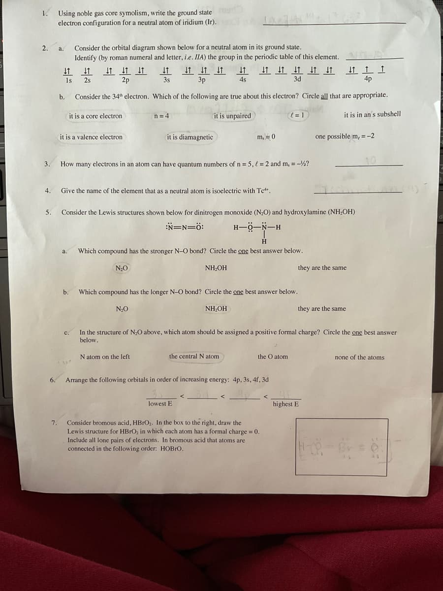 1. Using noble gas core symolism, write the ground state
electron configuration for a neutral atom of iridium (Ir).
2.
3.
4.
5.
6.
7.
a.
↓
b.
1s
↓↑↑↓↑ ↓
3p
4s
Consider the 34th electron. Which of the following are true about this electron? Circle all that are appropriate.
it is a core electron
it is unpaired
it is in an's subshell
Consider the orbital diagram shown below for a neutral atom in its ground state.
Identify (by roman numeral and letter, i.e. IIA) the group in the periodic table of this element.
↓ ↓ ↓ ↓ ↓ ↓
3d
a.
it is a valence electron
↓
b.
C.
2s
↓ ↓ ↓
2p
vr
How many electrons in an atom can have quantum numbers of n = 5, = 2 and m, = -½?
Give the name of the element that as a neutral atom is isoelectric with Tc4.
↓↑
3s
n = 4
Consider the Lewis structures shown below for dinitrogen monoxide (N₂O) and hydroxylamine (NH₂OH)
:N=N=0:
N₂O
it is diamagnetic
N₂O
m, = 0
N atom on the left
Which compound has the stronger N-O bond? Circle the one best answer below.
NH₂OH
H-O-N-H
the central N atom
Which compound has the longer N-O bond? Circle the one best answer below.
NH₂OH
H
lowest E
l=1
the O atom
Arrange the following orbitals in order of increasing energy: 4p, 3s, 4f, 3d
In the structure of N₂O above, which atom should be assigned a positive formal charge? Circle the one best answer
below.
Consider bromous acid, HBrO₂. In the box to the right, draw the
Lewis structure for HBrO₂ in which each atom has a formal charge = 0.
Include all lone pairs of electrons. In bromous acid that atoms are
connected in the following order: HOBRO.
.
they are the same
one possible/m, = -2
A
1 1
4p
they are the same
highest E
none of the atoms
H-1-Br = 0.