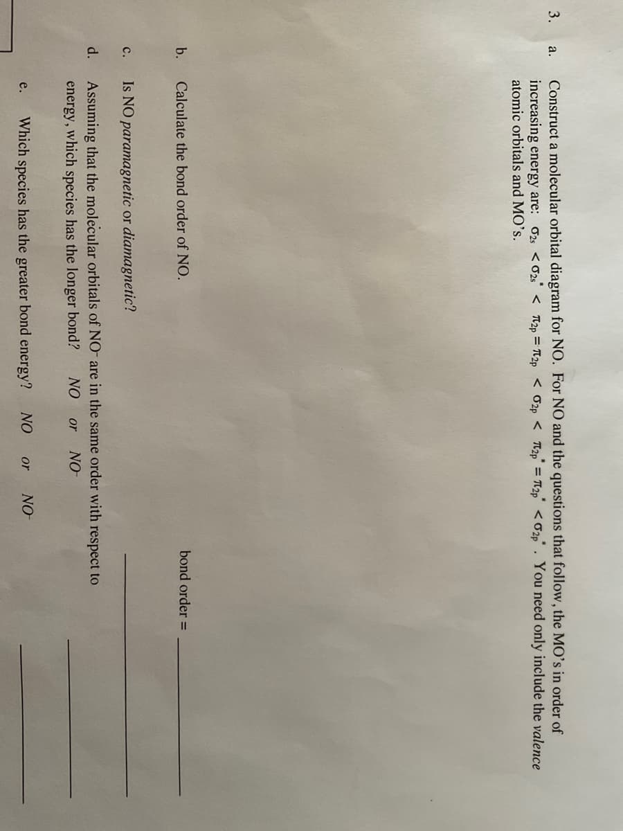 3.
a.
b.
Construct a molecular orbital diagram for NO. For NO and the questions that follow, the MO's in order of
increasing energy are: 02s <02s < 2p=2p < 2p < 2p = 2p <02p. You need only include the valence
atomic orbitals and MO's.
C.
Calculate the bond order of NO.
Is NO paramagnetic or diamagnetic?
d. Assuming that the molecular orbitals of NO are in the same order with respect to
NO or NO
energy, which species has the longer bond?
e. Which species has the greater bond energy? NO or
bond order =
NO