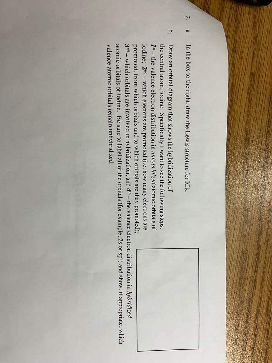 2. a
b.
In the box to the right, draw the Lewis structure for ICls.
Draw an orbital diagram that shows the hybridization of
the central atom, iodine. Specifically I want to see the following steps:
1st - the valence electron distribution in unhybridized atomic orbitals of
iodine; 2nd which electons are promoted (i.e. how many electrons are
promoted, from which orbitals and to which oribtals are they promoted);
3rd which orbitals are involved in hybridization; and 4th - the valence electron distribution in hybridized
atomic orbitals of iodine. Be sure label all of the orbitals (for example, 2s or sp²) and show, if appropriate, which
valence atomic orbitals remain unhybridized.