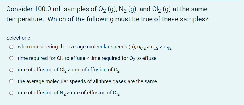 Consider 100.0 mL samples of O2 (g), N₂ (g), and Cl₂ (g) at the same
temperature. Which of the following must be true of these samples?
Select one:
O when considering the average molecular speeds (u), Uc12 > Uo2 > UN2
time required for Cl₂ to effuse < time required for O₂ to effuse
rate of effusion of Cl₂ > rate of effusion of O2
the average molecular speeds of all three gases are the same
rate of effusion of N₂> rate of effusion of Cl2