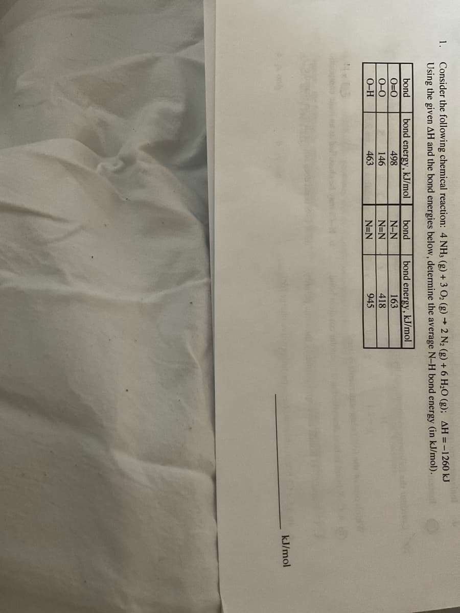 1.
stand
Consider the following chemical reaction: 4 NH3 (g) + 3 O₂ (g) → 2 N₂ (g) + 6 H₂O (g); AH = -1260 kJ
Using the given AH and the bond energies below, determine the average N-H bond energy (in kJ/mol).
bond
0=0
0-0
O-H
bond energy, kJ/mol
498
146
463
bond
N-N
N=N
N=N
bond energy, kJ/mol
163
418
945
kJ/mol