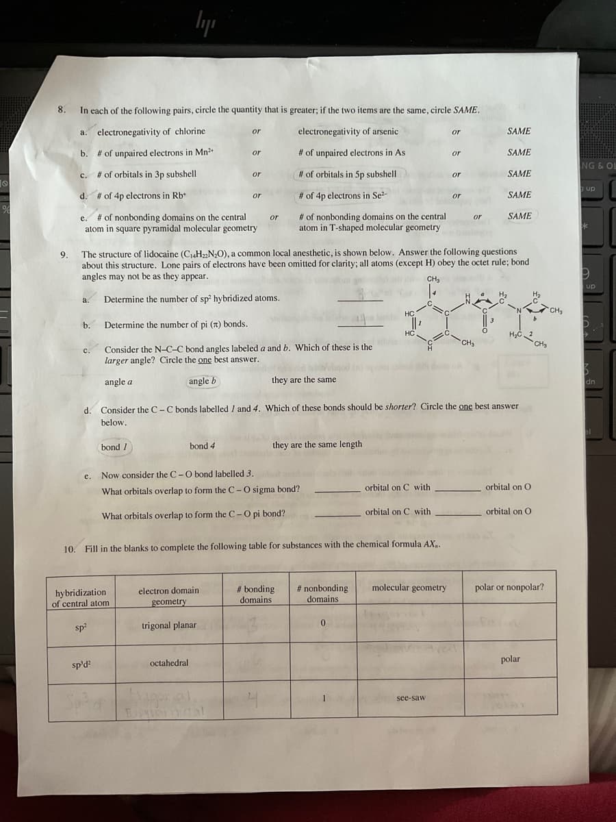 %
8.
10.
In each of the following pairs, circle the quantity that is greater; if the two items are the same, circle SAME.
electronegativity of chlorine
electronegativity of arsenic
# of unpaired electrons in Mn²+
# of unpaired electrons in As
# of orbitals in 5p subshell
# of 4p electrons in Se²-
# of nonbonding domains on the central
atom in T-shaped molecular geometry
a.
b.
c.
d.
a.
b.
C.
d.
e.
e. # of nonbonding domains on the central
atom in square pyramidal molecular geometry
# of orbitals in 3p subshell
# of 4p electrons in Rb+
sp²
lyi
sp³d²
bond 1
hybridization
of central atom
or
9. The structure of lidocaine (C14H22N₂O), a common local anesthetic, is shown below. Answer the following questions
about this structure. Lone pairs of electrons have been omitted for clarity; all atoms (except H) obey the octet rule; bond
angles may not be as they appear.
CH₂
Determine the number of sp² hybridized atoms.
Determine the number of pi (7) bonds.
Consider the N-C-C bond angles labeled a and b. Which of these is the
larger angle? Circle the one best answer.
angle a
angle b
bond 4
or
or
electron domain
geometry
octahedral
or
trigonal planar
or
Now consider the C- O bond labelled 3.
What orbitals overlap to form the C- O sigma bond?
What orbitals overlap to form the C- O pi bond?
they are the same
they are the same length
Fill in the blanks to complete the following table for substances with the chemical formula AX,.
clinc
#bonding
domains.
Consider the C-C bonds labelled 1 and 4. Which of these bonds should be shorter? Circle the one best answer
below.
# nonbonding
domains
0
HC
1
HC
orbital on C with
orbital on C with
or
molecular geometry
or
see-saw
or
or
or
SAME
val
SAME
SAME
SAME
SAME
H₂C2
orbital on O
orbital on O
polar or nonpolar?
polar
CH₂
41
VORMI
CH₂
NG & OL
up
*
9
up
Z
dn
el