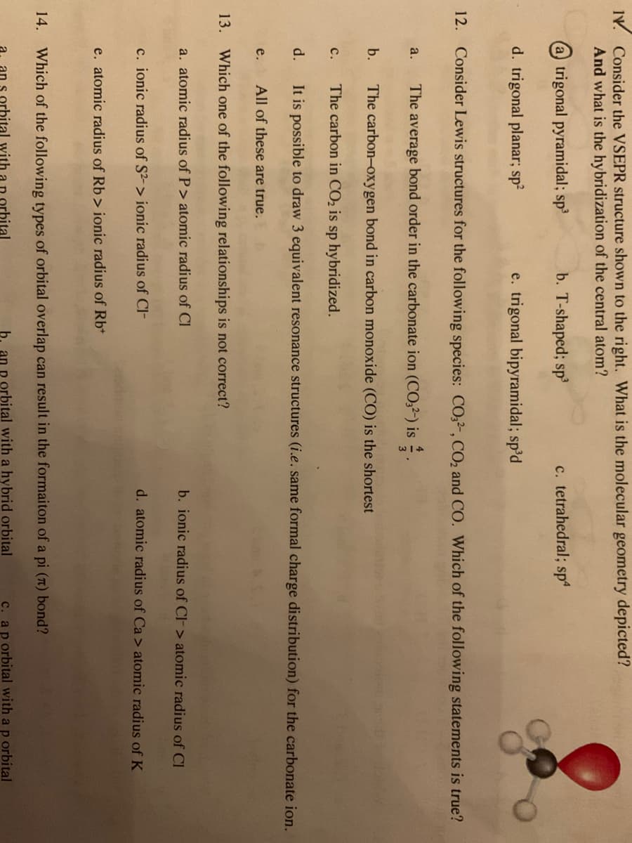 IV. Consider the VSEPR structure shown to the right. What is the molecular geometry depicted?
And what is the hybridization of the central atom?
a trigonal pyramidal; sp³
b. T-shaped; sp³
d. trigonal planar; sp²
a.
12. Consider Lewis structures for the following species: CO32, CO₂ and CO. Which of the following statements is true?
The average bond order in the carbonate ion (CO3²-) is.
The carbon-oxygen bond in carbon monoxide (CO) is the shortest
The carbon in CO₂ is sp hybridized.
It is possible to draw 3 equivalent resonance structures (i.e. same formal charge distribution) for the carbonate ion.
All of these are true.
13. Which one of the following relationships is not correct?
a. atomic radius of P> atomic radius of Cl
b.
C.
d.
e. trigonal bipyramidal; sp³d
e.
c. ionic radius of S2-> ionic radius of CI-
c. tetrahedral; sp4
e. atomic radius of Rb> ionic radius of Rb+
b. ionic radius of Cl-> atomic radius of Cl
d. atomic radius of Ca> atomic radius of K
14. Which of the following types of orbital overlap can result in the formaiton of a pi (π) bond?
D orbital with a hybrid orbital
c. a p orbital with a p orbital