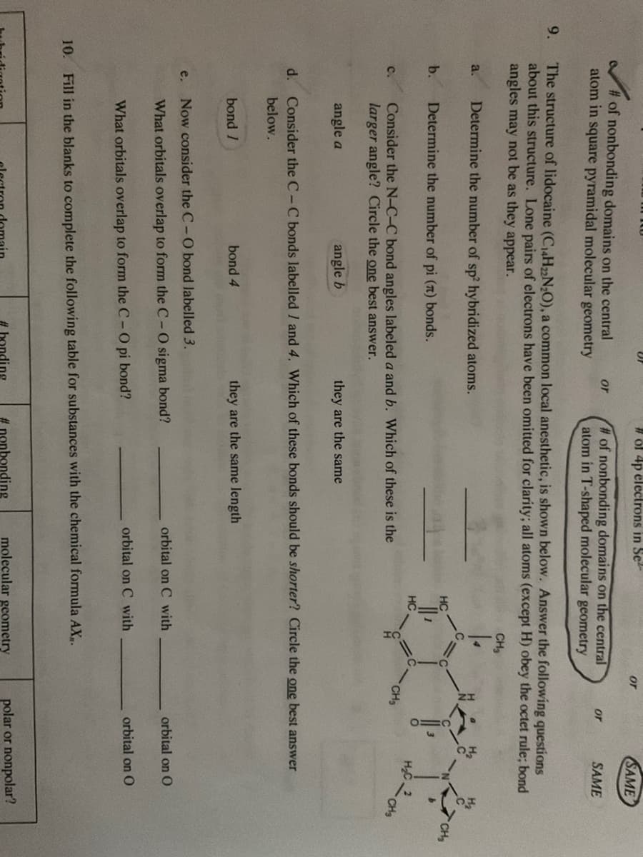 9.
#of nonbonding domains on the central
atom in square pyramidal molecular geometry
a.
b.
C.
The structure of lidocaine (C₁4H22N₂O), a common local anesthetic, is shown below. Answer the following questions
about this structure. Lone pairs of electrons have been omitted for clarity; all atoms (except H) obey the octet rule; bond
angles may not be as they appear.
CH₂
Determine the number of sp2 hybridized atoms.
e.
angle a
Determine the number of pi (π) bonds.
Consider the N-C-C bond angles labeled a and b. Which of these is the
larger angle? Circle the one best answer.
or
angle b
bond /
# of 4p electrons in Se
# of nonbonding domains on the central
atom in T-shaped molecular geometry
bond 4
they are the same
they are the same length
Now consider the C - O bond labelled 3.
What orbitals overlap to form the C - O sigma bond?
What orbitals overlap to form the C- O pi bond?
HC
HC
d. Consider the CC bonds labelled 1 and 4. Which of these bonds should be shorter? Circle the one best answer
below.
#nonbonding
orbital on C with
orbital on C with
10. Fill in the blanks to complete the following table for substances with the chemical formula AX,.
or
molecular geometry
or
CH3
SAME
SAME
=O
orbital on O
orbital on O
polar or nonpolar?
CH₂