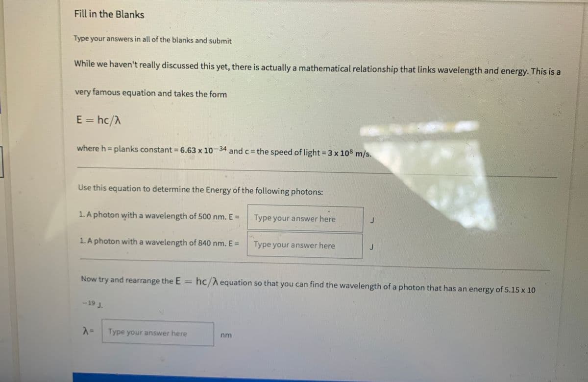 Fill in the Blanks
Type your answers in all of the blanks and submit
While we haven't really discussed this yet, there is actually a mathematical relationship that links wavelength and energy. This is a
very famous equation and takes the form
E = hc/A
where h = planks constant = 6.63 x 10-34 and c = the speed of light = 3 x 10 m/s.
%3D
Use this equation to determine the Energy of the following photons:
1. A photon with a wavelength of 500 nm. E =
Type your answer here
1. A photon with a wavelength of 840 nm. E=
Type your answer here
Now try and rearrange the E
hc/A equation so that you can find the wavelength of a photon that has an energy of 5.15 x 10
-19 J.
Type your answer here
%3D
nm
