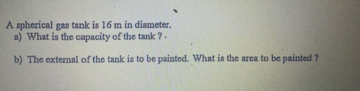 A spherical gas tank is 16 m in diameter.
a) What is the capacity of the tank ?.
b) The external of the tank is to be painted. What is the area to be painted ?
