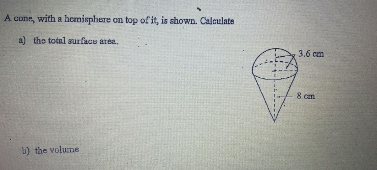 A cone, with a hemisphere on top of it, is shown. Calculate
a) the total surface area.
3.6 cm
8 cm
b) the volume
