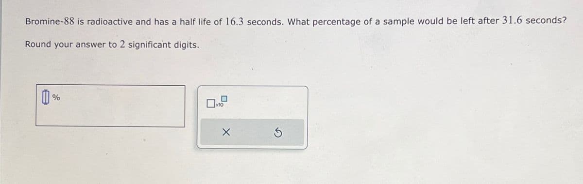 Bromine-88 is radioactive and has a half life of 16.3 seconds. What percentage of a sample would be left after 31.6 seconds?
Round your answer to 2 significant digits.
0%
X
Ś