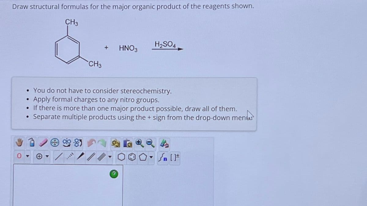 Draw structural formulas for the major organic product of the reagents shown.
CH3
•
CH3
**YEL
+
HNO3
• You do not have to consider stereochemistry.
Apply formal charges to any nitro groups.
. If there is more than one major product possible, draw all of them.
●
Separate multiple products using the + sign from the drop-down menus
H₂SO4