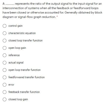 A
represents the ratio of the output signal to the input signal for an
interconnection of systems when all the feedback or feedforward loops
have been closed or otherwise accounted for. Generally obtained by block
diagram or signal-flow graph reduction.*
O control gain
characteristic equation
closed loop transfer function
open loop gain
reference
actual signal
open loop transfer function
O feedforwared transfer function
error
O feedback transfer function
closed loop gain
