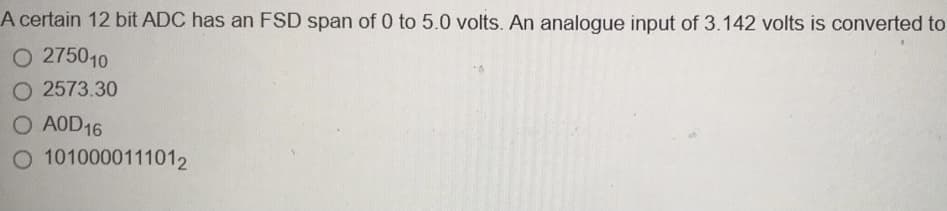 A certain 12 bit ADC has an FSD span of 0 to 5.0 volts. An analogue input of 3.142 volts is converted to
O 275010
O 2573.30
O AOD16
O 1010000111012
