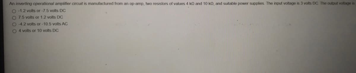 An inverting operational amplifier circuit is manufactured from an op-amp, two resistors of values 4 kQ and 10 kO, and suitable power supplies. The input voltage is 3 volts DC. The output voltage is
O -1.2 volts or -7.5 volts DC
O 7.5 volts or 1.2 volts DC
O 4.2 volts or -10.5 volts AC
O 4 volts or 10 volts DC
