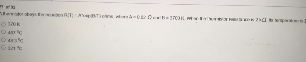 27 of 32
A thermistor obeys the equation R(T) = A*exp(B/T) ohms, where A = 0.02 Q and B = 3700 K. When the thermistor resistance is 2 kQ, its temperature is
O 370 K
O 467 °C
O 48.3 °C
O 321 °C
