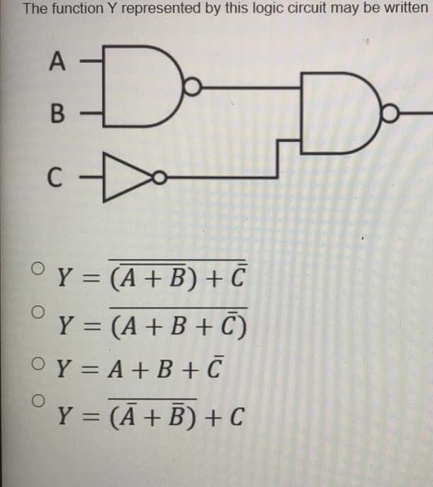 The function Y represented by this logic circuit may be written
A
В
C
OY = (A+ B) +C
|
Y = (A + B + C)
OY = A +B + C
Y = (Ā+ B) + C
