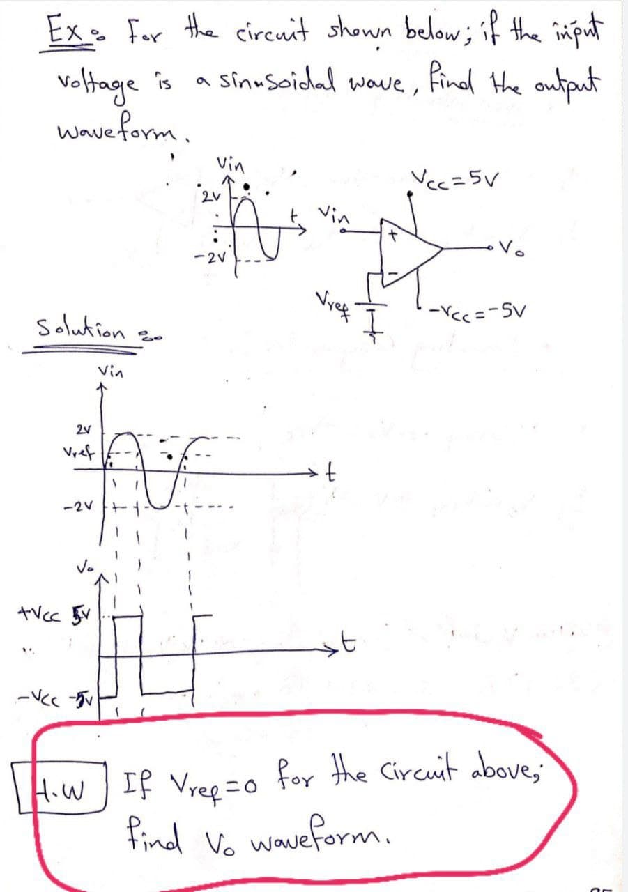 Ex: For the circuit shown below; if the input
voltage is a sinusoidal wave, find the output
wave form.
Solution=
2V
-21
+Vcc v
-VCC -v
vin
2v
-2V
Vref
t
Vcc=5v
-Y<<=-5v
H.W If Vrep =0 for the Circuit above,
find Vo waveform.
Or