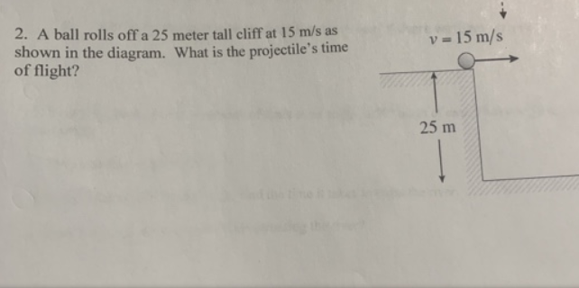 2. A ball rolls off a 25 meter tall cliff at 15 m/s as
shown in the diagram. What is the projectile's time
of flight?
v = 15 m/s
25 m
