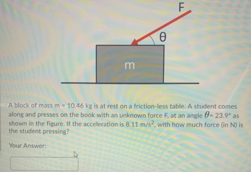 m
A block of mass m = 10.46 kg is at rest on a friction-less table. A student comes
0 =
along and presses on the book with an unknown force F, at an angle 6= 23.9° as
shown in the figure. If the acceleration is 8.11 m/s2, with how much force (in N) is
the student pressing?
%3D
Your Answer:
