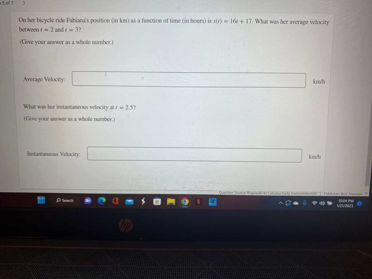 m 5 of 7
>
On her bicycle ride Fabiana's position (in km) as a function of time (in hours) is s(t) = 16t+ 17. What was her average velocity
between t = 2 and t = 3?
(Give your answer as a whole number.)
Average Velocity:
What was her instantaneous velocity at t = 2.5?
(Give your answer as a whole number.)
Instantaneous Velocity:
Search
km/h
km/h
Question Source: Rogawski 4e Calculus Early Transcendentals Publisher: W.H. Freeman
10:04 PM
1/21/2023
