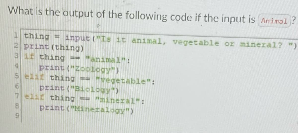 What is the output of the following code if the input is Animal?
14
1507
thing input ("Is it animal, vegetable or mineral? ")
print (thing)
if thing == "animal":
print ("Zoology")
5 elif thing == "vegetable":
print ("Biology")
elif thing == "mineral":
print ("Mineralogy")