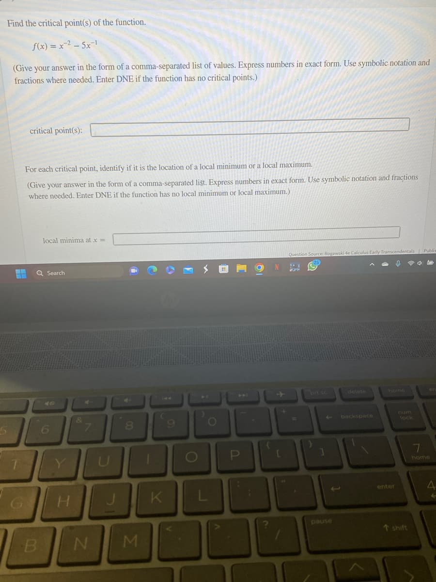 Find the critical point(s) of the function.
f(x) = x ² - 5x-¹
(Give your answer in the form of a comma-separated list of values. Express numbers in exact form. Use symbolic notation and
fractions where needed. Enter DNE if the function has no critical points.)
critical point(s):
For each critical point, identify if it is the location of a local minimum or a local maximum.
(Give your answer in the form of a comma-separated list. Express numbers in exact form. Use symbolic notation and fractions
where needed. Enter DNE if the function has no local minimum or local maximum.)
Q Search
71
local minima at x =
B
6
H
&
N
00
8
M
K
9
P
{
?
+
[
Question Source: Rogawski 4e Calculus Early Transcendentals
29
20
=
1
delete
backspace
enter
lock
↑ shift
Publi
7
home
4