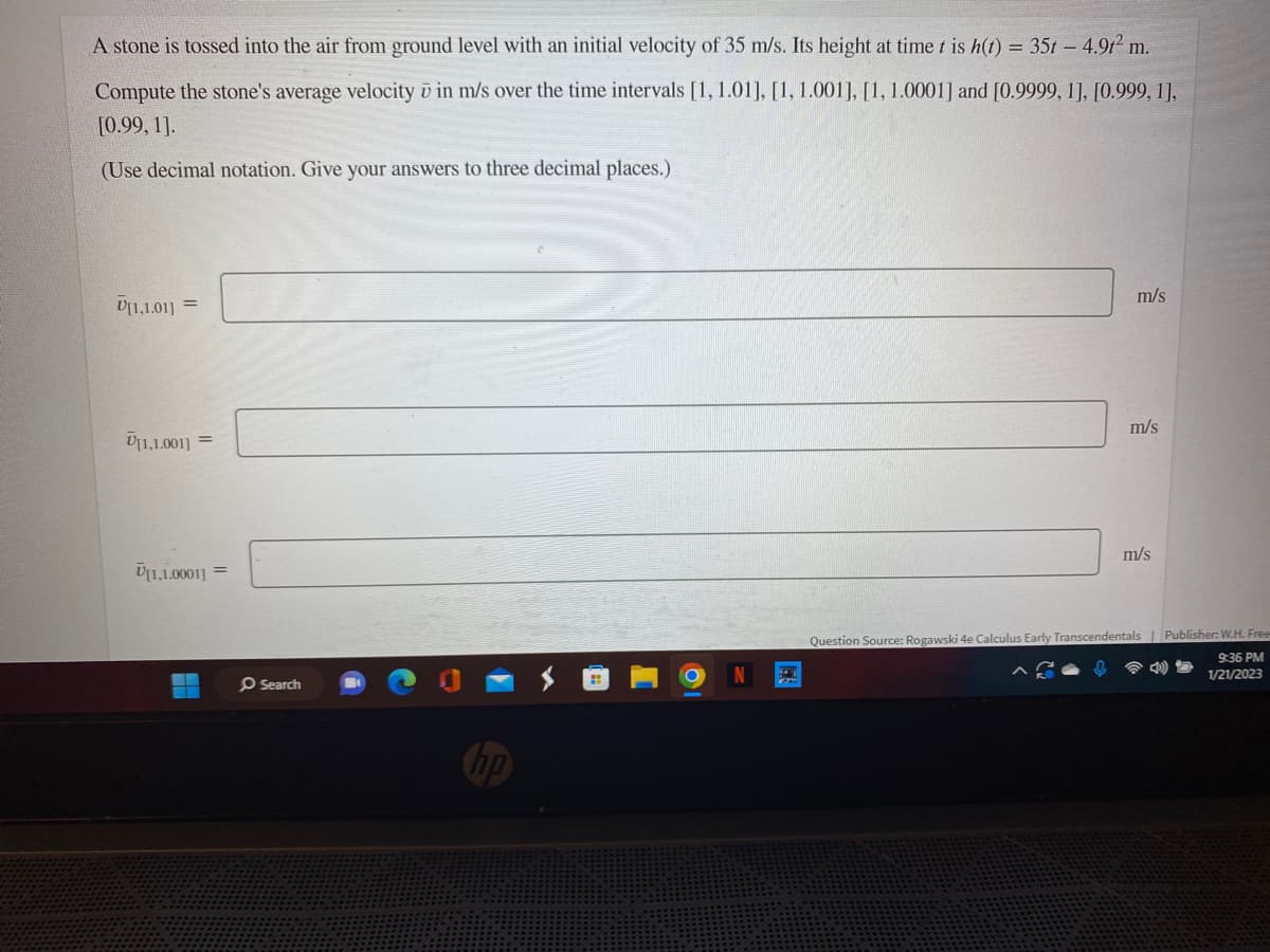 A stone is tossed into the air from ground level with an initial velocity of 35 m/s. Its height at time t is h(t) = 35t - 4.9t² m.
Compute the stone's average velocity ō in m/s over the time intervals [1, 1.01], [1, 1.001], [1, 1.0001] and [0.9999, 1], [0.999, 1],
[0.99, 1].
(Use decimal notation. Give your answers to three decimal places.)
U[1,1.01] =
V[1,1.001] =
[1,1.0001] =
Search
m/s
m/s
m/s
Question Source: Rogawski 4e Calculus Early Transcendentals Publisher: W.H. Frees
9:36 PM
D
1/21/2023