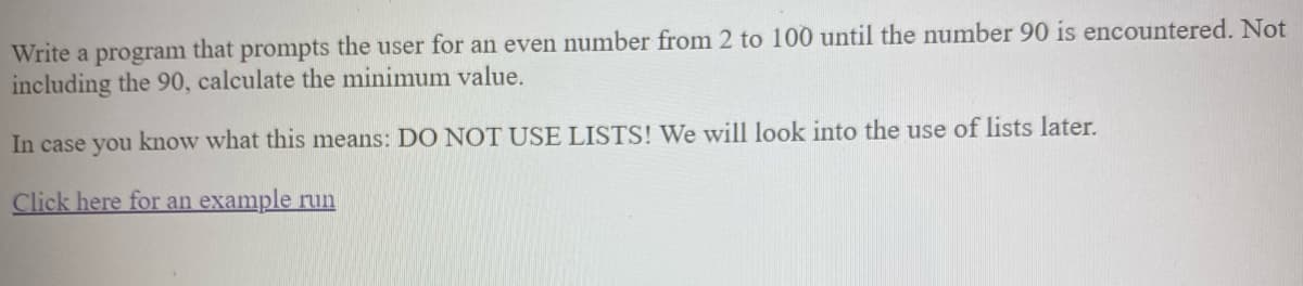 Write a program that prompts the user for an even number from 2 to 100 until the number 90 is encountered. Not
including the 90, calculate the minimum value.
In case you know what this means: DO NOT USE LISTS! We will look into the use of lists later.
Click here for an example run