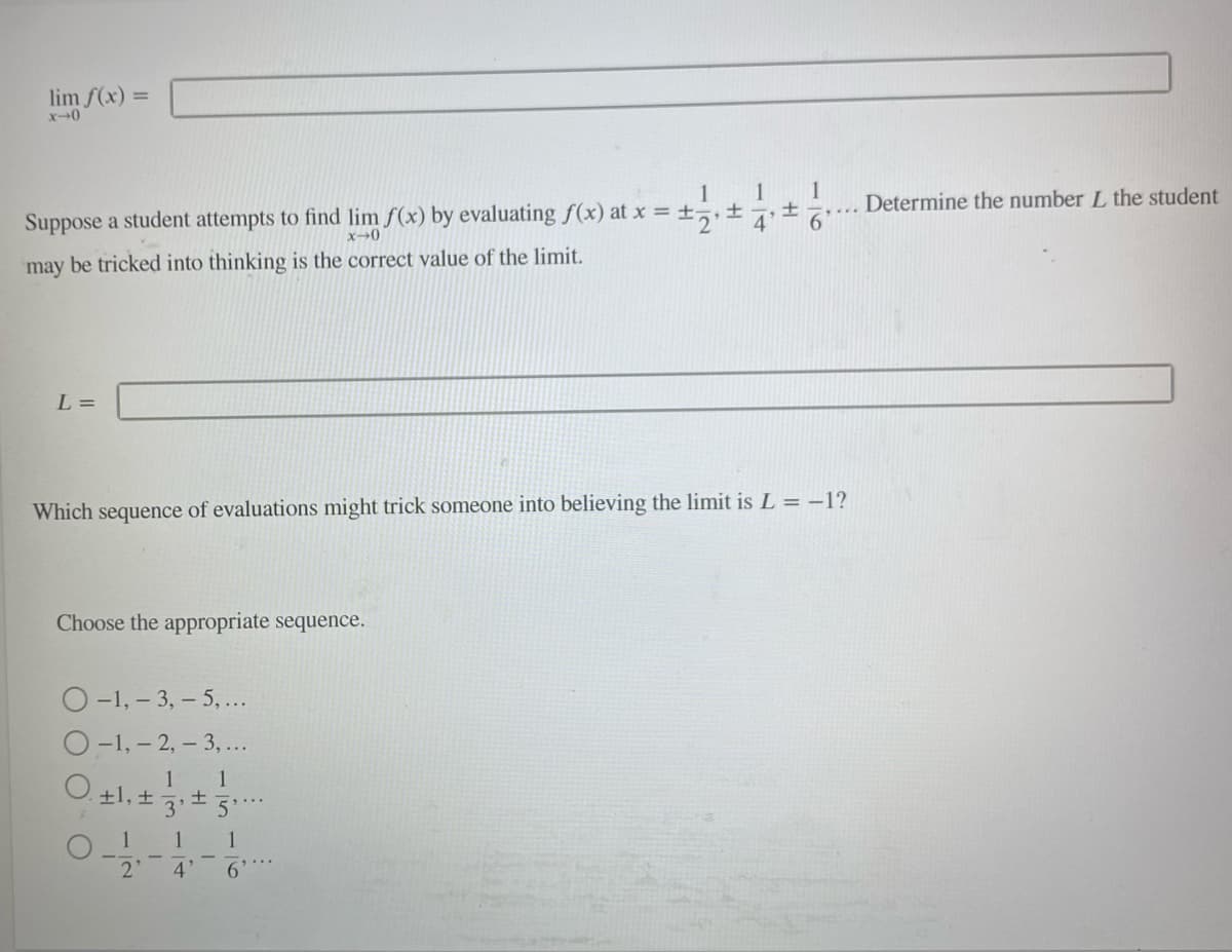 lim f(x) =
x-0
1
1 1
±
+-
Suppose a student attempts to find lim f(x) by evaluating f(x) at x = ±₂₁± 4'
x-0
may be tricked into thinking is the correct value of the limit.
L =
Which sequence of evaluations might trick someone into believing the limit is L =-1?
Choose the appropriate sequence.
O-1, -3, -5,...
O-1, -2, -3,...
1
1
O. +1, ± 3² ±5¹.
0-1-1-1-
2'
4'
6
Determine the number L the student