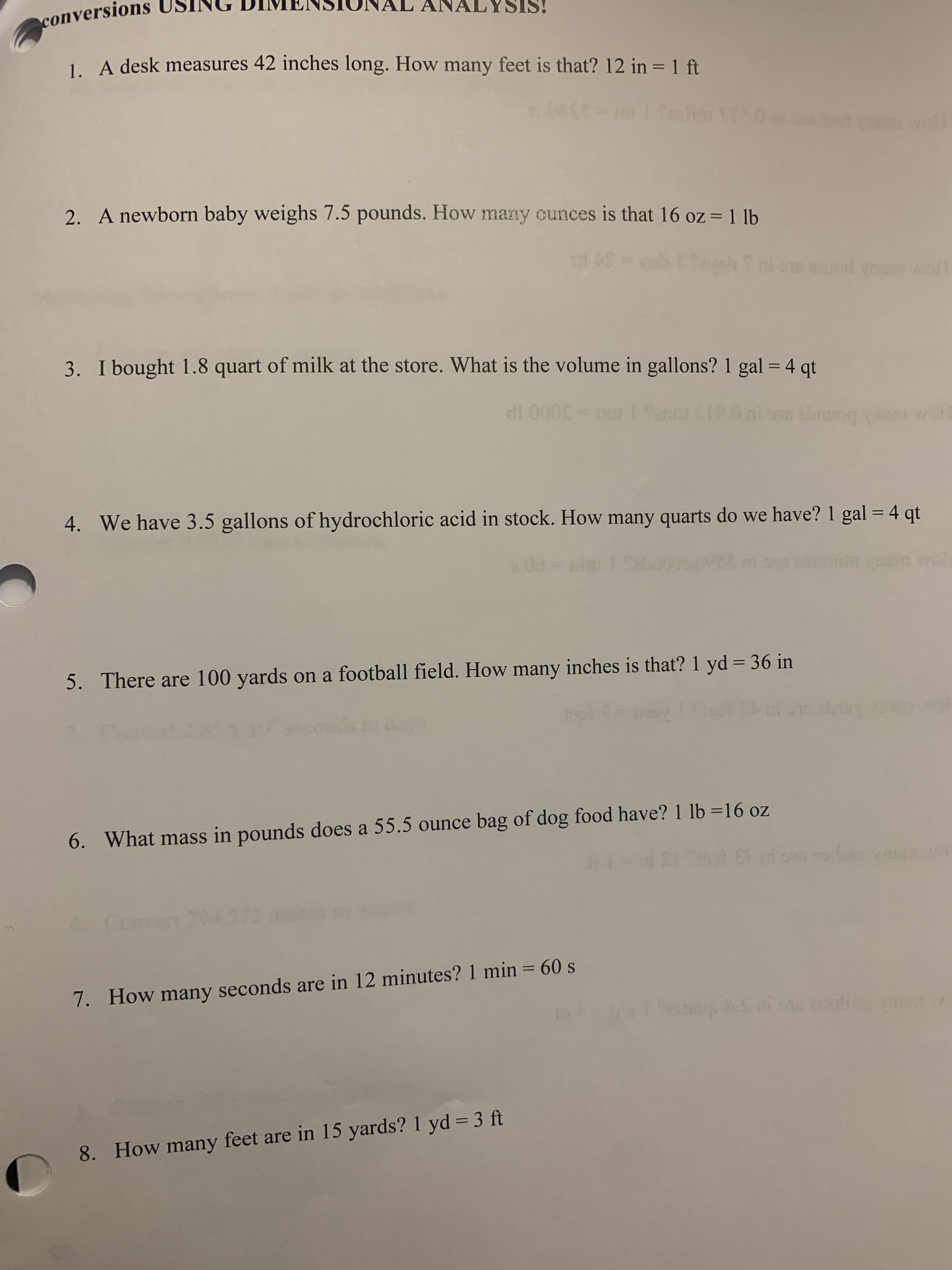 1. A desk measures 42 inches long. How many feet is that? 12 in = 1 ft
wll
2. A newborn baby weighs 7.5 pounds. How many ounces is that 16 oz = 1 lb
3. I bought 1.8 quart of milk at the store. What is the volume in gallons? 1 gal = 4 qt
%3D
dl 000S-m
4. We have 3.5 gallons of hydrochloric acid in stock. How many quarts do we have? 1 gal = 4 qt
