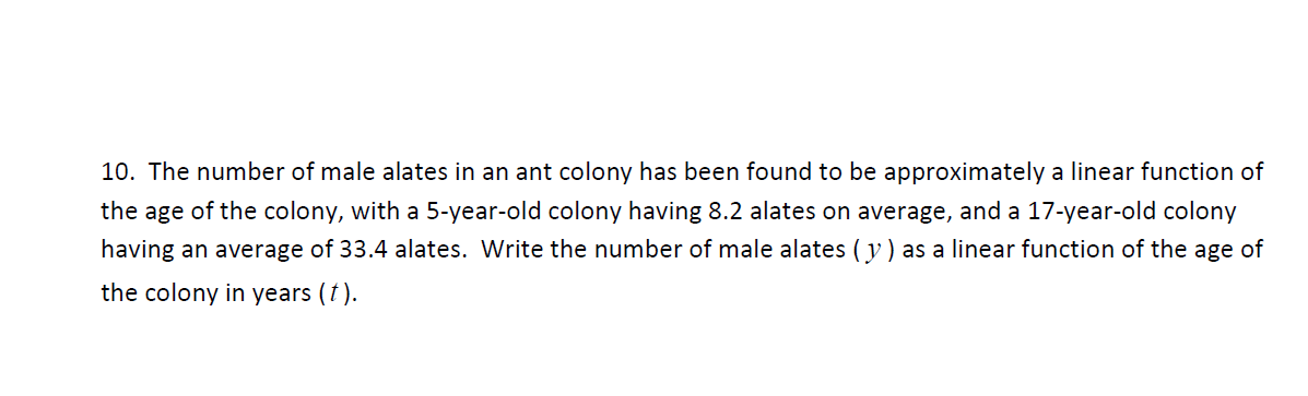 10. The number of male alates in an ant colony has been found to be approximately a linear function of
the age of the colony, with a 5-year-old colony having 8.2 alates on average, and a 17-year-old colony
having an average of 33.4 alates. Write the number of male alates ( y ) as a linear function of the age of
the colony in years (t).
